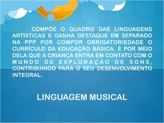 COMPÕE O QUADRO DAS LINGUAGENS
ARTÍSTICAS E GANHA DESTAQUE EM SEPARADO
NA PPP POR COMPOR OBRIGATORIEDADE O
CURRÍCULO DA EDUCAÇÃO BÁSICA. É POR MEIO
DELA QUE A CRIANÇA ENTRA EM CONTATO COM O
M U N D O D E E X P L O R A Ç Ã O D E S O N S ,
CONTRIBUINDO PARA O SEU DESENVOLVIMENTO
INTEGRAL.
LINGUAGEM MUSICAL
 