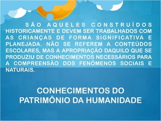 S Ã O A Q U E L E S C O N S T R U Í D O S
HISTORICAMENTE E DEVEM SER TRABALHADOS COM
AS CRIANÇAS DE FORMA SIGNIFICATIVA E
PLANEJADA. NÃO SE REFEREM A CONTEÚDOS
ESCOLARES, MAS A APROPRIAÇÃO DAQUILO QUE SE
PRODUZIU DE CONHECIMENTOS NECESSÁRIOS PARA
A COMPREENSÃO DOS FENÔMENOS SOCIAIS E
NATURAIS.
CONHECIMENTOS DO
PATRIMÔNIO DA HUMANIDADE
 