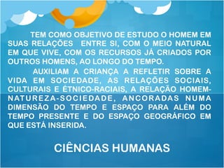 TEM COMO OBJETIVO DE ESTUDO O HOMEM EM
SUAS RELAÇÕES ENTRE SI, COM O MEIO NATURAL
EM QUE VIVE, COM OS RECURSOS JÁ CRIADOS POR
OUTROS HOMENS, AO LONGO DO TEMPO.
AUXILIAM A CRIANÇA A REFLETIR SOBRE A
VIDA EM SOCIEDADE, AS RELAÇÕES SOCIAIS,
CULTURAIS E ÉTNICO-RACIAIS, A RELAÇÃO HOMEM-
NATUREZA-SOCIEDADE, ANCORADAS NUMA
DIMENSÃO DO TEMPO E ESPAÇO PARA ALÉM DO
TEMPO PRESENTE E DO ESPAÇO GEOGRÁFICO EM
QUE ESTÁ INSERIDA.
CIÊNCIAS HUMANAS
 