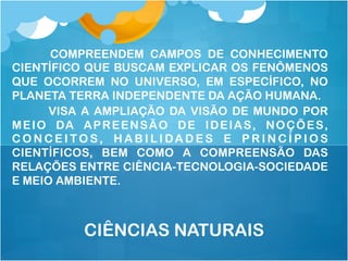 COMPREENDEM CAMPOS DE CONHECIMENTO
CIENTÍFICO QUE BUSCAM EXPLICAR OS FENÔMENOS
QUE OCORREM NO UNIVERSO, EM ESPECÍFICO, NO
PLANETA TERRA INDEPENDENTE DA AÇÃO HUMANA.
VISA A AMPLIAÇÃO DA VISÃO DE MUNDO POR
MEIO DA APREENSÃO DE IDEIAS, NOÇÕES,
C O N C E I T O S, H A B I L I DA D E S E P R I N C Í P I O S
CIENTÍFICOS, BEM COMO A COMPREENSÃO DAS
RELAÇÕES ENTRE CIÊNCIA-TECNOLOGIA-SOCIEDADE
E MEIO AMBIENTE.
CIÊNCIAS NATURAIS
 