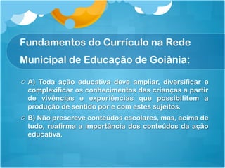 Fundamentos do Currículo na Rede
Municipal de Educação de Goiânia:
!   A) Toda ação educativa deve ampliar, diversificar e
complexificar os conhecimentos das crianças a partir
de vivências e experiências que possibilitem a
produção de sentido por e com estes sujeitos.
!   B) Não prescreve conteúdos escolares, mas, acima de
tudo, reafirma a importância dos conteúdos da ação
educativa.
 