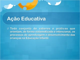 Ação Educativa
! Todo conjunto de saberes e práticas que
orientam, de forma sistematizada e intencional, os
processos de apredizagem e desenvolvimento das
crianças na Educação Infantil.
 