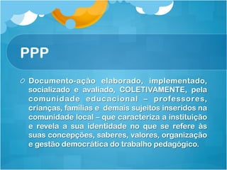 PPP
! Documento-ação elaborado, implementado,
socializado e avaliado, COLETIVAMENTE, pela
comunidade educacional – professores,
crianças, famílias e demais sujeitos inseridos na
comunidade local – que caracteriza a instituição
e revela a sua identidade no que se refere às
suas concepções, saberes, valores, organização
e gestão democrática do trabalho pedagógico.
 