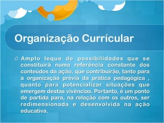 Organização Currícular
! Amplo leque de possibilidades que se
constituirá numa referência constante dos
conteúdos da ação, que contribuirão, tanto para
a organização prévia da prática pedagógica ,
quanto para potencializar situações que
emergem destas vivências. Portanto, é um ponto
de partida para, na relação com os outros, ser
redimensionada e desenvolvida na ação
educativa.
 
