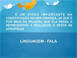 É UM SIGNO IMPORTANTE NA
CONSTITUIÇÃO DO SER CRIANÇA, JÁ QUE É
POR MEIO DA PALAVRA QUE ELA PASSA A
REPRESENTAR A REALIDADE E DESTA SE
APROPRIAR.
LINGUAGEM - FALA
 