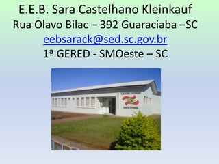 E.E.B. Sara Castelhano KleinkaufRua Olavo Bilac – 392 Guaraciaba –SCeebsarack@sed.sc.gov.br1ª GERED - SMOeste – SC 