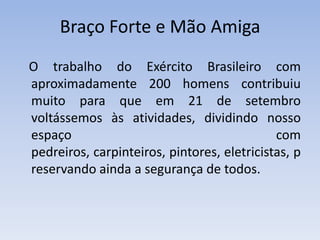Braço Forte e Mão Amiga   O trabalho do Exército Brasileiro com aproximadamente 200 homens contribuiu muito para que em 21 de setembro voltássemos às atividades, dividindo nosso espaço com pedreiros, carpinteiros, pintores, eletricistas, preservando ainda a segurança de todos.