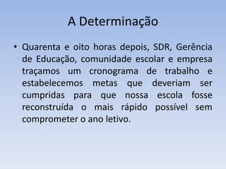 A DeterminaçãoQuarenta e oito horas depois, SDR, Gerência de Educação, comunidade escolar e empresa traçamos um cronograma de trabalho e estabelecemos metas que deveriam ser cumpridas para que nossa escola fosse reconstruída o mais rápido possível sem comprometer o ano letivo.
