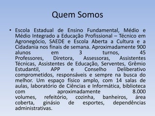 Quem SomosEscola Estadual de Ensino Fundamental, Médio e Médio Integrado a Educação Profissional – Técnico em Agronegócio, SAEDE e Escola Aberta a Cultura e a Cidadania nos finais de semana. Aproximadamente 900 alunos em 3 turnos, 45 Professores, Diretora, Assessoras, Assistentes Técnicas, Assistentes de Educação, Serventes, Grêmio Estudantil, APP e Conselho Deliberativo comprometidos, responsáveis e sempre na busca do melhor. Um espaço físico amplo, com 14 salas de aulas, laboratório de Ciências e Informática, biblioteca com aproximadamente 8.000 volumes, refeitório, cozinha, banheiros, área coberta, ginásio de esportes, dependências administrativas.