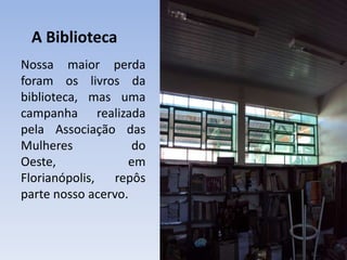 A BibliotecaNossa maior perda foram os livros da biblioteca, mas uma campanha realizada pela Associação das Mulheres do Oeste, em Florianópolis, repôs parte nosso acervo.
