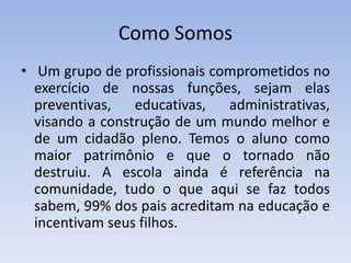 Como Somos Um grupo de profissionais comprometidos no exercício de nossas funções, sejam elas preventivas, educativas, administrativas, visando a construção de um mundo melhor e de um cidadão pleno. Temos o aluno como maior patrimônio e que o tornado não destruiu. A escola ainda é referência na comunidade, tudo o que aqui se faz todos sabem, 99% dos pais acreditam na educação e incentivam seus filhos.