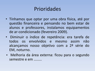 PrioridadesTínhamos que optar por uma obra física, até por questão financeira e pensando no bem estar de alunos e professores, instalamos equipamentos de ar-condicionado (fevereiro 2009).  Diminuir o índice de repetência: era tarefa de todos os envolvidos e mesmo assim não alcançamos nosso objetivo com a 2ª série do EM, noturno.• Melhoria da área externa: ficou para o segundo semestre e em ........