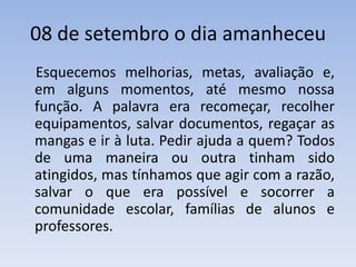 08 de setembro o dia amanheceu    Esquecemos melhorias, metas, avaliação e, em alguns momentos, até mesmo nossa função. A palavra era recomeçar, recolher equipamentos, salvar documentos, regaçar as mangas e ir à luta. Pedir ajuda a quem? Todos de uma maneira ou outra tinham sido atingidos, mas tínhamos que agir com a razão, salvar o que era possível e socorrer a comunidade escolar, famílias de alunos e professores. 