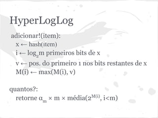 HyperLogLog
adicionar!(item):
 x ← hash(item)
 i ← log2m primeiros bits de x
  v ← pos. do primeiro 1 nos bits restantes de x
  M(i) ← max(M(i), v)

quantos?:
  retorne αm × m × média(2M(i), i<m)
 