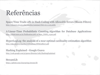Referências
Space/Time Trade-offs in Hash Coding with Allowable Errors (Bloom Filters)
http://citeseerx.ist.psu.edu/viewdoc/summary?doi=10.1.1.20.2080



A Linear-Time Probabilistic Counting Algorithm for Database Applications
http://dblab.kaist.ac.kr/Publication/pdf/ACM90_TODS_v15n2.pdf



HyperLogLog: the analysis of a near-optimal cardinality estimation algorithm
http://algo.inria.fr/flajolet/Publications/FlFuGaMe07.pdf



Hashing Explained - Google Guava
http://code.google.com/p/guava-libraries/wiki/HashingExplained



StreamLib
https://github.com/clearspring/stream-lib
 