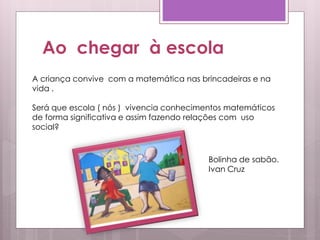 Ao chegar à escola
A criança convive com a matemática nas brincadeiras e na
vida .
Será que escola ( nós ) vivencia conhecimentos matemáticos
de forma significativa e assim fazendo relações com uso
social?
Bolinha de sabão.
Ivan Cruz
 
