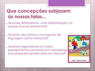 Que concepções subjazem
às nossas falas...
... Quando defendemos uma alfabetização na
perspectiva do letramento?
... Quando discutimos a concepção de
linguagem como interação?
... Quando organizamos os nossos
planejamentos pensando em metodologias
que propiciem sentido para as crianças?
 