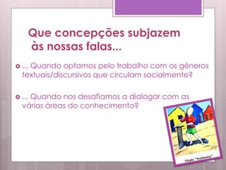  ... Quando optamos pelo trabalho com os gêneros
textuais/discursivos que circulam socialmente?
 ... Quando nos desafiamos a dialogar com as
várias áreas do conhecimento?
Que concepções subjazem
às nossas falas...
 