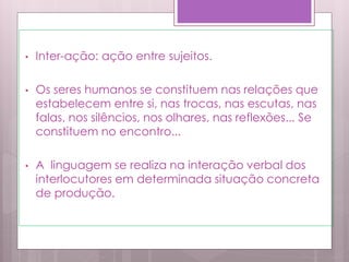• Inter-ação: ação entre sujeitos.
• Os seres humanos se constituem nas relações que
estabelecem entre si, nas trocas, nas escutas, nas
falas, nos silêncios, nos olhares, nas reflexões... Se
constituem no encontro...
• A linguagem se realiza na interação verbal dos
interlocutores em determinada situação concreta
de produção.
 