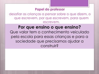 Papel do professor
desafiar as crianças a pensar sobre o que dizem, o
que escrevem, por que escrevem, para quem
escrevem.
Por que ensino o que ensino?
Que valor tem o conhecimento veiculado
pela escola para essas crianças e para a
sociedade que precisamos ajudar a
construir?
 