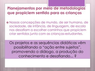 Planejamentos por meio de metodologias
que propiciem sentido para as crianças
 Nossas concepções de mundo, de ser humano, de
sociedade, de infância, de linguagem, de escola
nos desafiam a escolher caminhos que propiciem
criar sentidos junto com as crianças-estudantes.
Os projetos e as sequências didáticas vêm
possibilitando a “ação entre sujeitos”,
promovendo o diálogo, a produção do
conhecimento e desafiando... ?
 