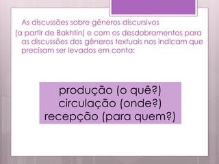 As discussões sobre gêneros discursivos
(a partir de Bakhtin) e com os desdobramentos para
as discussões dos gêneros textuais nos indicam que
precisam ser levados em conta:
produção (o quê?)
circulação (onde?)
recepção (para quem?)
 