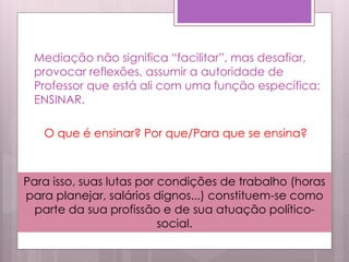 Mediação não significa “facilitar”, mas desafiar,
provocar reflexões, assumir a autoridade de
Professor que está ali com uma função específica:
ENSINAR.
O que é ensinar? Por que/Para que se ensina?
Para isso, suas lutas por condições de trabalho (horas
para planejar, salários dignos...) constituem-se como
parte da sua profissão e de sua atuação político-
social.
 