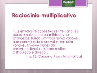 Raciocínio multiplicativo
“[...] envolve relações fixas entre variáveis,
por exemplo, entre quantidades ou
grandezas. Busca um valor numa variável
que corresponda a um valor em outra
variável. Envolve ações de
correspondência um para muitos,
distribuição e divisão”.
(p. 32, Caderno 4 de Matemática)
 