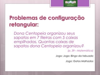 Problemas de configuração
retangular:
(p. 39 – Matemática)
Jogo: Jogo: Bingo da tabuada
Jogo: Gatos Malhados
Dona Centopeia organizou seus
sapatos em 7 fileiras com 5 caixas
empilhadas. Quantas caixas de
sapatos dona Centopeia organizou?
 
