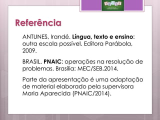 Referência
ANTUNES, Irandé. Língua, texto e ensino:
outra escola possível. Editora Parábola,
2009.
BRASIL. PNAIC: operações na resolução de
problemas. Brasília: MEC/SEB,2014.
Parte da apresentação é uma adaptação
de material elaborado pela supervisora
Maria Aparecida (PNAIC/2014).
 