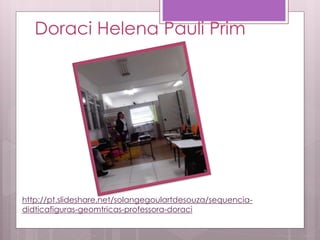 Doraci Helena Pauli Prim
http://pt.slideshare.net/solangegoulartdesouza/sequencia-
didticafiguras-geomtricas-professora-doraci
 