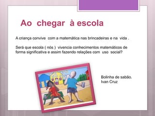 Ao chegar à escola
A criança convive com a matemática nas brincadeiras e na vida .
Será que escola ( nós ) vivencia conhecimentos matemáticos de
forma significativa e assim fazendo relações com uso social?
Bolinha de sabão.
Ivan Cruz
 