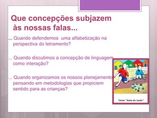 Que concepções subjazem
às nossas falas...
... Quando defendemos uma alfabetização na
perspectiva do letramento?
... Quando discutimos a concepção de linguagem
como interação?
... Quando organizamos os nossos planejamentos
pensando em metodologias que propiciem
sentido para as crianças?
 