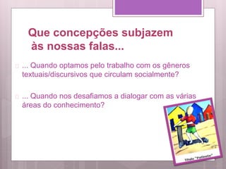  ... Quando optamos pelo trabalho com os gêneros
textuais/discursivos que circulam socialmente?
 ... Quando nos desafiamos a dialogar com as várias
áreas do conhecimento?
Que concepções subjazem
às nossas falas...
 