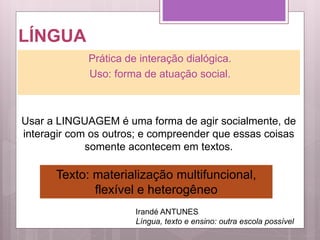 LÍNGUA
Prática de interação dialógica.
Uso: forma de atuação social.
Usar a LINGUAGEM é uma forma de agir socialmente, de
interagir com os outros; e compreender que essas coisas
somente acontecem em textos.
Irandé ANTUNES
Língua, texto e ensino: outra escola possível
Texto: materialização multifuncional,
flexível e heterogêneo
 