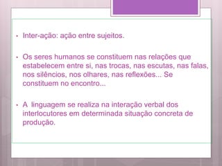 • Inter-ação: ação entre sujeitos.
• Os seres humanos se constituem nas relações que
estabelecem entre si, nas trocas, nas escutas, nas falas,
nos silêncios, nos olhares, nas reflexões... Se
constituem no encontro...
• A linguagem se realiza na interação verbal dos
interlocutores em determinada situação concreta de
produção.
 