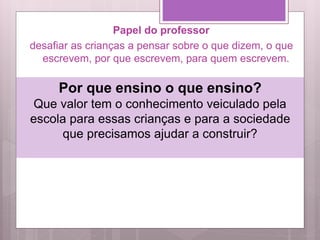 Papel do professor
desafiar as crianças a pensar sobre o que dizem, o que
escrevem, por que escrevem, para quem escrevem.
Por que ensino o que ensino?
Que valor tem o conhecimento veiculado pela
escola para essas crianças e para a sociedade
que precisamos ajudar a construir?
 