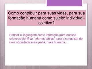 Pensar a linguagem como interação para nossas
crianças significa “criar as bases” para a conquista de
uma sociedade mais justa, mais humana...
Como contribuir para suas vidas, para sua
formação humana como sujeito individual-
coletivo?
 