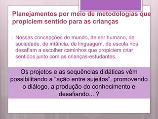 Planejamentos por meio de metodologias que
propiciem sentido para as crianças
 Nossas concepções de mundo, de ser humano, de
sociedade, de infância, de linguagem, de escola nos
desafiam a escolher caminhos que propiciem criar
sentidos junto com as crianças-estudantes.
Os projetos e as sequências didáticas vêm
possibilitando a “ação entre sujeitos”, promovendo
o diálogo, a produção do conhecimento e
desafiando... ?
 