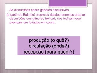 As discussões sobre gêneros discursivos
(a partir de Bakhtin) e com os desdobramentos para as
discussões dos gêneros textuais nos indicam que
precisam ser levados em conta:
produção (o quê?)
circulação (onde?)
recepção (para quem?)
 