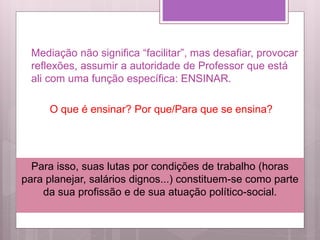 Mediação não significa “facilitar”, mas desafiar, provocar
reflexões, assumir a autoridade de Professor que está
ali com uma função específica: ENSINAR.
O que é ensinar? Por que/Para que se ensina?
Para isso, suas lutas por condições de trabalho (horas
para planejar, salários dignos...) constituem-se como parte
da sua profissão e de sua atuação político-social.
 