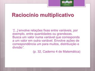 Raciocínio multiplicativo
“[...] envolve relações fixas entre variáveis, por
exemplo, entre quantidades ou grandezas.
Busca um valor numa variável que corresponda
a um valor em outra variável. Envolve ações de
correspondência um para muitos, distribuição e
divisão”.
(p. 32, Caderno 4 de Matemática)
 