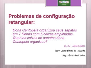 Problemas de configuração
retangular:
(p. 39 – Matemática)
Jogo: Jogo: Bingo da tabuada
Jogo: Gatos Malhados
Dona Centopeia organizou seus sapatos
em 7 fileiras com 5 caixas empilhadas.
Quantas caixas de sapatos dona
Centopeia organizou?
 