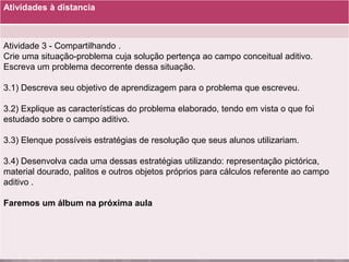 Atividades à distancia
Atividade 3 - Compartilhando .
Crie uma situação-problema cuja solução pertença ao campo conceitual aditivo.
Escreva um problema decorrente dessa situação.
3.1) Descreva seu objetivo de aprendizagem para o problema que escreveu.
3.2) Explique as características do problema elaborado, tendo em vista o que foi
estudado sobre o campo aditivo.
3.3) Elenque possíveis estratégias de resolução que seus alunos utilizariam.
3.4) Desenvolva cada uma dessas estratégias utilizando: representação pictórica,
material dourado, palitos e outros objetos próprios para cálculos referente ao campo
aditivo .
Faremos um álbum na próxima aula
 