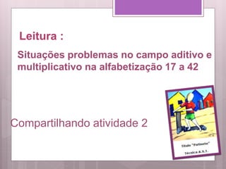 Leitura :
Compartilhando atividade 2
Situações problemas no campo aditivo e
multiplicativo na alfabetização 17 a 42
 