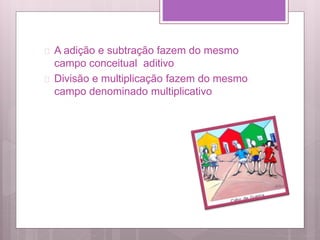  A adição e subtração fazem do mesmo
campo conceitual aditivo
 Divisão e multiplicação fazem do mesmo
campo denominado multiplicativo
 