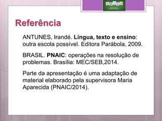 Referência
ANTUNES, Irandé. Língua, texto e ensino:
outra escola possível. Editora Parábola, 2009.
BRASIL. PNAIC: operações na resolução de
problemas. Brasília: MEC/SEB,2014.
Parte da apresentação é uma adaptação de
material elaborado pela supervisora Maria
Aparecida (PNAIC/2014).
 