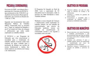 Em nome da SME, convidamos-lhe a          O Programa foi lançado no final de      Promover debates, em sala de aula,
participar do I Encontro do PETECA        2008, com a capacitação de 82           sobre os Direitos da Criança e do
que acontecerá no dia 15/04/2013, no      educadores de 51 municípios, onde os    Adolescente.
Auditório da Secretaria Municipal de      mesmos em 2009 abordaram o tema:        Fortalecer o sistema de garantia do
Educação, que ocorrerá no Horário de      Trabalho Infantil.                      direito (SGD).
                                                                                  Conscientizar a sociedade para a
7:30h às 11:30h.
                                                                                  erradicação do trabalho infantil e
                                          Mediante a nossa situação de Crianças   proteção ao trabalhador adolescente.
Segundo um levantamento feito pelo        e Adolescentes sendo explorados no
Ministério Público do Trabalho            trabalho infantil, em um trabalho de
(MPT), Guaraciaba hoje se encontra        conscientização, que através da
em 1º lugar no ranking da Ibiapaba e      Educação podemos iniciar um
em 8º no estado do Ceara, de crianças     trabalho    de     sensibilização  da
e adolescentes que estão sendo            comunidade escolar e em seguida a
explorados no trabalho infantil.                                                  Buscar parcerias com outras Secretarias
                                          sociedade como um todo.                 e entidades governamentais e não
                                                                                  governamentais para que haja um debate
O PETECA e um Programa de                                                         em larga escala sobre o trabalho infantil
Educação que visa conscientizar a                                                 do município.
sociedade para a erradicação do                                                   Erradicar nos próximos 4 anos o
trabalho infantil. Consiste ainda num                                             trabalho infantil, através de mobilização
conjunto de ações voltadas para a                                                 e    sensibilização     por    meio    da
                                                                                  comunidade escolar e parcerias.
promoção de debates nas escolas de
                                                                                  Identificar crianças e adolescentes em
ensino fundamental e médio, dos                                                   situação de trabalho e inclui-las no
temas relativos aos direitos da Criança                                           PETI.
e do Adolescente.
 