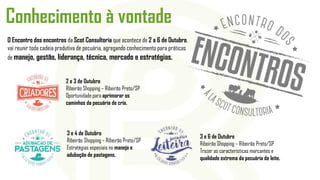 Conhecimento à vontade
O Encontro dos encontros da Scot Consultoria que acontece de 2 a 6 de Outubro,
vai reunir toda cadeia produtiva de pecuária, agregando conhecimento para práticas
de manejo, gestão, liderança, técnica, mercado e estratégias.
2 e 3 de Outubro
Ribeirão Shopping – Ribeirão Preto/SP
Oportunidade para aprimorar os
caminhos da pecuária de cria.
3 e 4 de Outubro
Ribeirão Shopping – Ribeirão Preto/SP
Estratégias especiais no manejo e
adubação de pastagens.
3 e 6 de Outubro
Ribeirão Shopping – Ribeirão Preto/SP
Trazer as características marcantes e
qualidade extrema da pecuária de leite.
 