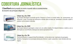 O Canal Rural estará presente no evento trazendo todos os acontecimentos
do encontro nos principais telejornais.
Exibição: Seg. a Sex. 18h30
As principais notícias do agronegócio, sempre com uma análise completa. Um telejornal dinâmico e moderno, com as
informações ao vivo de Brasília e destaques das maiores agrocapitais do País.
Exibição: Seg. a Sex. 12h30
As principais informações do mercado agrícola e financeiro no Brasil e no mundo. Análise dos acontecimentos que
influenciam o setor. Entrevistas que esclarecem as dúvidas sobre os temas que movimentam o mercado e ajudam o
produtor rural na tomada de decisões.
COBERTURA JORNALÍSTICA
Exibição: Seg. a Sex. 20h
O Jornal da Pecuária é o espaço do Canal Rural dedicado a um dos setores mais importantes do agronegócio
brasileiro . O programa traz as principais notícias para informar e ajudar o pecuarista a tomar decisões sobre seu
negócio.
 